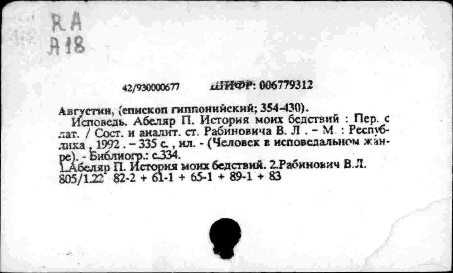 ﻿В-А
Я!8
42/930000677 ш’ИФЛ 006779312
Августин, (епископ гиппонийский; 354-430).
Исповедь. Абеляр П. История моих бедствий : Пер. с лат. / Сост. и аналит. ст. Рабиновича В. Л . - М.: Республика ,1992 . - 335 а , ил. - (Человек в исповедальном жан-Й, - Библиогр.: с334.
беляр П. История моих бедствий. 2.Рабинович В. Л.
805/122 82-2 + 61-1 + 65-1 * 89-1 <■ 83